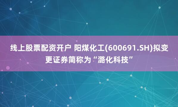 线上股票配资开户 阳煤化工(600691.SH)拟变更证券简称为“潞化科技”