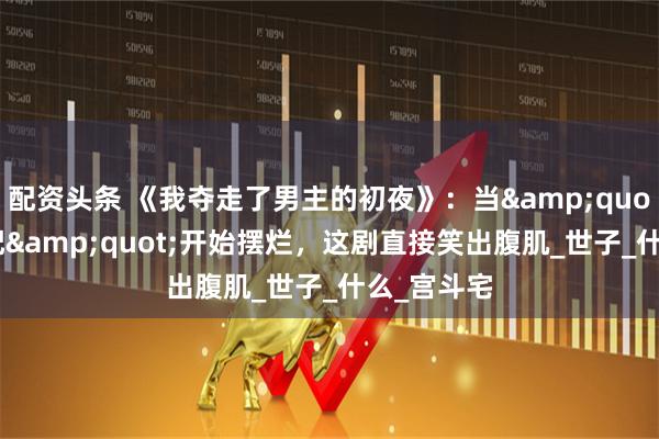 配资头条 《我夺走了男主的初夜》：当&quot;恶毒女配&quot;开始摆烂，这剧直接笑出腹肌_世子_什么_宫斗宅