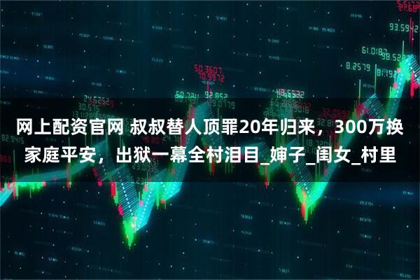 网上配资官网 叔叔替人顶罪20年归来，300万换家庭平安，出狱一幕全村泪目_婶子_闺女_村里