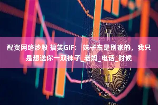 配资网络炒股 搞笑GIF： 妹子车是别家的，我只是想送你一双袜子_老妈_电话_时候