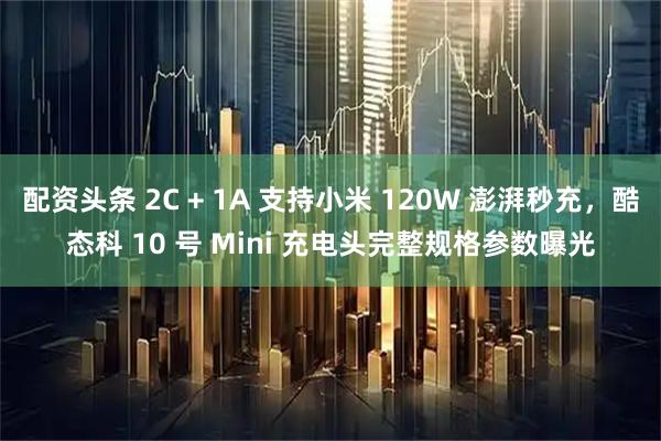 配资头条 2C + 1A 支持小米 120W 澎湃秒充，酷态科 10 号 Mini 充电头完整规格参数曝光