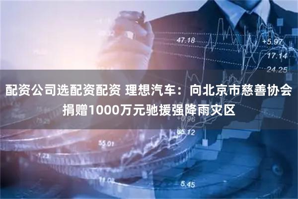 配资公司选配资配资 理想汽车：向北京市慈善协会捐赠1000万元驰援强降雨灾区