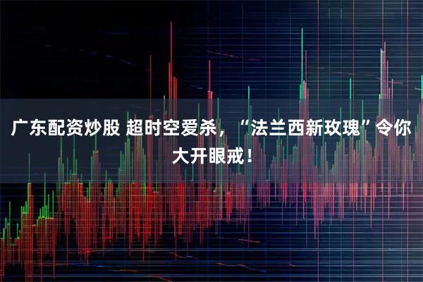 广东配资炒股 超时空爱杀，“法兰西新玫瑰”令你大开眼戒！