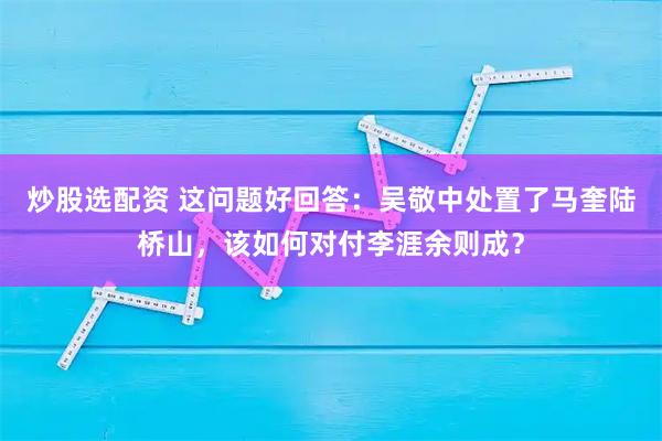 炒股选配资 这问题好回答：吴敬中处置了马奎陆桥山，该如何对付李涯余则成？