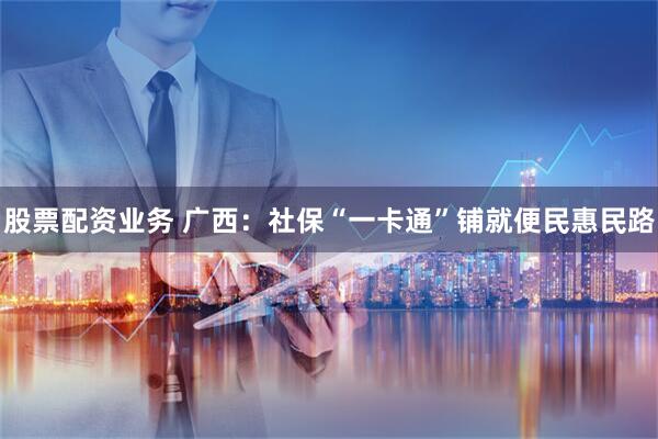 股票配资业务 广西：社保“一卡通”铺就便民惠民路
