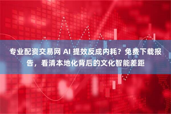 专业配资交易网 AI 提效反成内耗？免费下载报告，看清本地化背后的文化智能差距