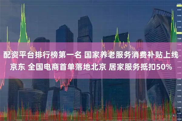 配资平台排行榜第一名 国家养老服务消费补贴上线京东 全国电商首单落地北京 居家服务抵扣50%